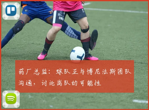 药厂总监：球队正与博尼法斯团队沟通，讨论离队的可能性
